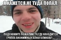 я кажется,не туда попал, подскажите пожалуйста,где находится группа анонимных алкоголиков?....