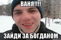 ваня!!!! зайди за богданом