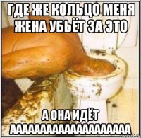 где же кольцо меня жена убьёт за это а она идёт аааааааааааааааааааа