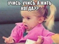 учись, учись. а жить когда?? 