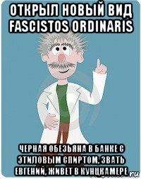 открыл новый вид fascistos ordinaris черная обезьяна в банке с этиловым спиртом, звать евгений, живет в кунцкамере