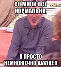 со мной всё нормально, я просто немножечко шалю:d