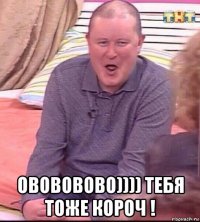  овововово)))) тебя тоже короч !