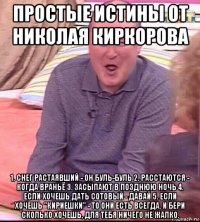 простые истины от николая киркорова 1. снег растаявший - он буль-буль 2. расстаются - когда враньё 3. засыпают в позднюю ночь 4. если хочешь дать сотовый - давай 5. если хочешь "кириешки" - то они есть всегда. и бери сколько хочешь, для тебя ничего не жалко.