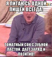 я питаюсь одной пищей всегда: томатный сок с зубной пастой. даёт заряд и позитив!