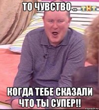 то чувство .. когда тебе сказали что ты супер!!