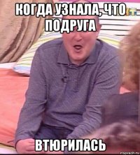 когда узнала, что подруга втюрилась