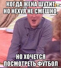 когда жена шутит но нехуя не смешно, но хочется посмотреть футбол