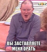  вы заставляете меня орать