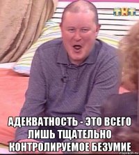  адекватность - это всего лишь тщательно контролируемое безумие