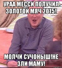 ураа месси получил золотой мяч 2015! молчи сучоныш!не зли маму!