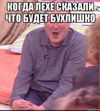 когда лехе сказали что будет бухлишко 