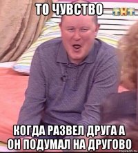 то чувство когда развел друга а он подумал на другово