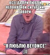 всегда при любой непонятной ситуации, говори: "я люблю beyonce" ;))