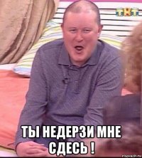  ты недерзи мне сдесь !