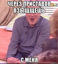 через приставов взыщщешь с меня