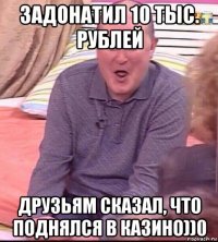 задонатил 10 тыс. рублей друзьям сказал, что поднялся в казино))0