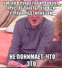 у меня в руках так иронично хрустят пакеты, что вся страна под гипнозом , не понимает, что это