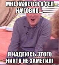 мне кажется я сел на говно.... я надеюсь этого никто не заметил!