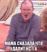  мама сказала что удалит кс 1.6