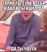 еприо ты сука я тебя ждал а ты ншол да да ты чо гей