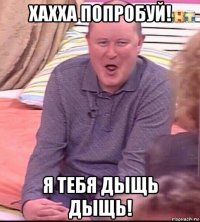 хахха попробуй! я тебя дыщь дыщь!