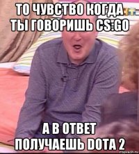 то чувство когда ты говоришь cs:go а в ответ получаешь dota 2