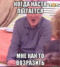 когда настя пытается мне как то возразить