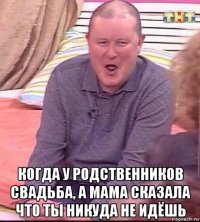  когда у родственников свадьба, а мама сказала что ты никуда не идёшь