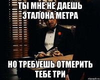 ты мне не даешь эталона метра но требуешь отмерить тебе три