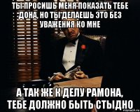 ты просишь меня показать тебе дона, но ты делаешь это без уважения ко мне а так же к делу рамона, тебе должно быть стыдно