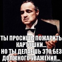 Ты просишь пожарить картошки...
Но ты делаешь это без должного уважения...