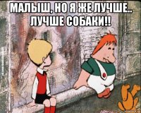 малыш, но я же лучше.. лучше собаки!! 