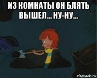 из комнаты он блять вышел... ну-ну... 