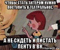 чтобы стать актером нужно поступить в театральное, а не сидеть и листать ленту в вк