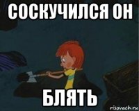 соскучился он блять