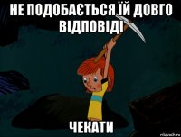 не подобається їй довго відповіді чекати