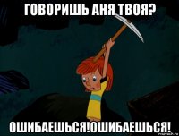 говоришь аня твоя? ошибаешься!ошибаешься!