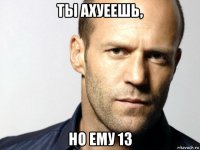 ты ахуеешь, но ему 13