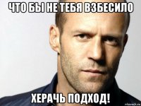 что бы не тебя взбесило херачь подход!