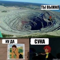 ТЫ ВЫЖИЛ ну да сука