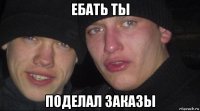 ебать ты поделал заказы