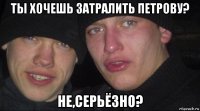 ты хочешь затралить петрову? не,серьёзно?