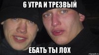 6 утра и трезвый ебать ты лох