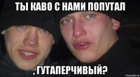 ты каво с нами попутал , гутаперчивый?