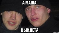 а маша выйдет?