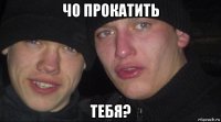 чо прокатить тебя?