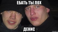 ебать ты лох денис