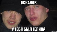 осканов у тебя был гелик?