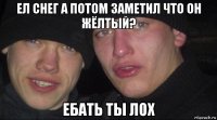 ел снег а потом заметил что он жёлтый? ебать ты лох